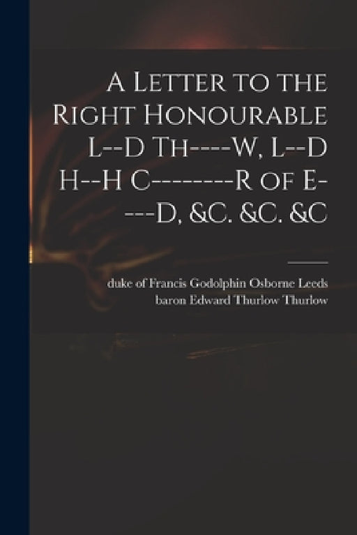 A Letter to the Right Honourable L--d Th----w, L--d H--h C--------r of E----d, &c. &c. &c by Francis Godolphin Osborne Duk Leeds, Edward Thurlow Baron Thurlow