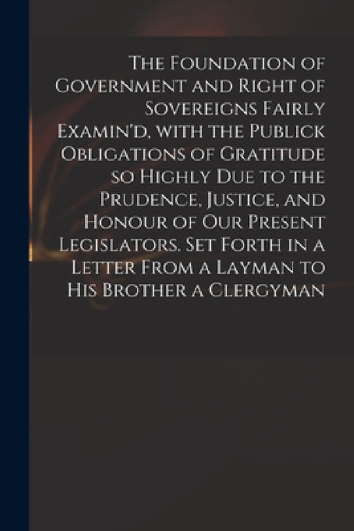 The Foundation of Government and Right of Sovereigns Fairly Examin'd, With the Publick Obligations of Gratitude so Highly Due to the Prudence, Justice by Anonymous