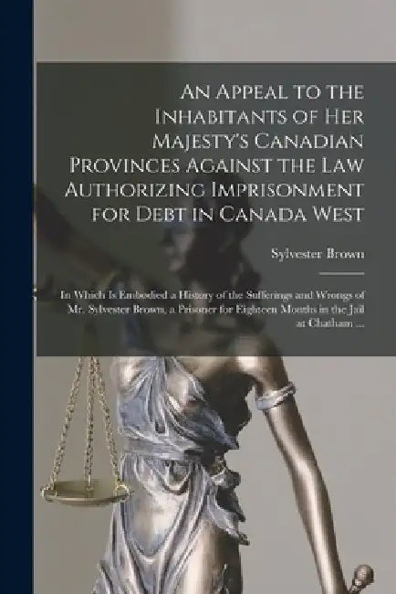 An Appeal to the Inhabitants of Her Majesty's Canadian Provinces Against the Law Authorizing Imprisonment for Debt in Canada West [microform]: in Whic by Sylvester B. 1805 Brown