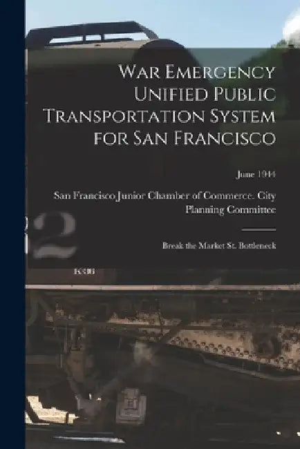 War Emergency Unified Public Transportation System for San Francisco: Break the Market St. Bottleneck; June 1944 by San Francisco Junior Chamber of Comme