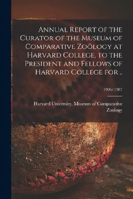 Annual Report of the Curator of the Museum of Comparative Zoölogy at Harvard College, to the President and Fellows of Harvard College for ..; 1906/190 by Harvard University Museum of Compara