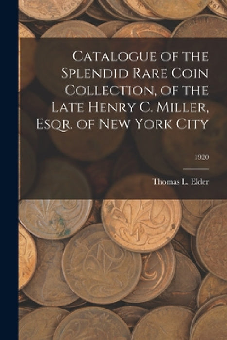 Catalogue of the Splendid Rare Coin Collection, of the Late Henry C. Miller, Esqr. of New York City; 1920 by Thomas L. Elder