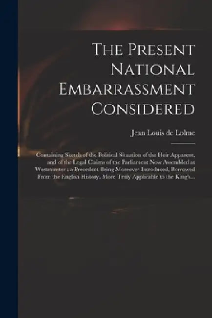 The Present National Embarrassment Considered: Containing Sketch of the Political Situation of the Heir Apparent, and of the Legal Claims of the Parli by Jean Louis De 1740-1806 Lolme