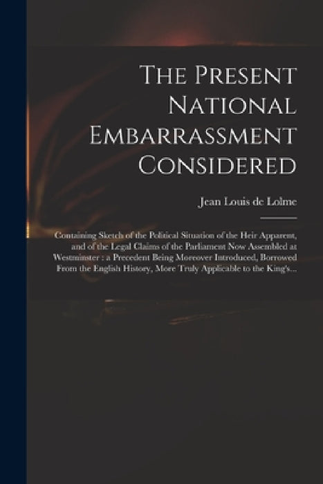 The Present National Embarrassment Considered: Containing Sketch of the Political Situation of the Heir Apparent, and of the Legal Claims of the Parli by Jean Louis De 1740-1806 Lolme
