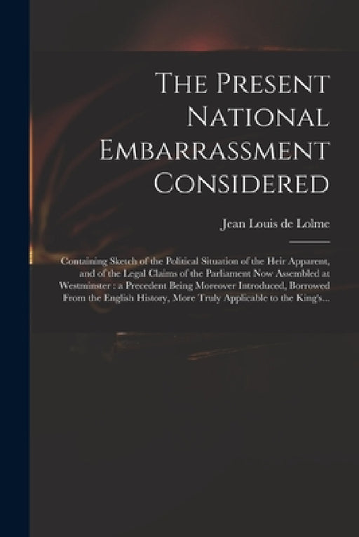 The Present National Embarrassment Considered: Containing Sketch of the Political Situation of the Heir Apparent, and of the Legal Claims of the Parli by Jean Louis De 1740-1806 Lolme