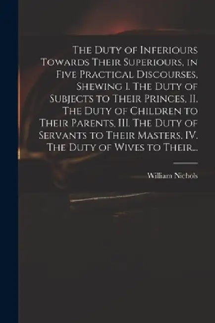 The Duty of Inferiours Towards Their Superiours, in Five Practical Discourses, Shewing I. The Duty of Subjects to Their Princes, II. The Duty of Child by William Nichols