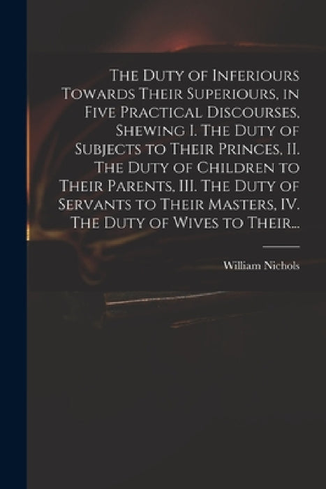 The Duty of Inferiours Towards Their Superiours, in Five Practical Discourses, Shewing I. The Duty of Subjects to Their Princes, II. The Duty of Child by William Nichols