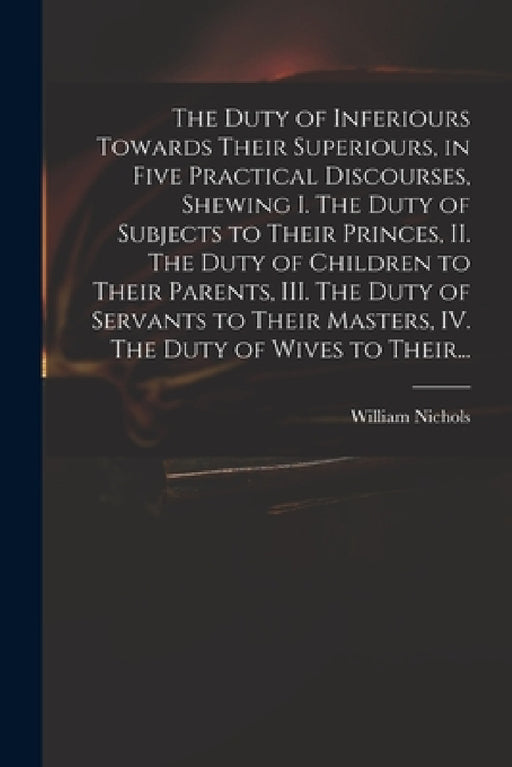 The Duty of Inferiours Towards Their Superiours, in Five Practical Discourses, Shewing I. The Duty of Subjects to Their Princes, II. The Duty of Child by William Nichols