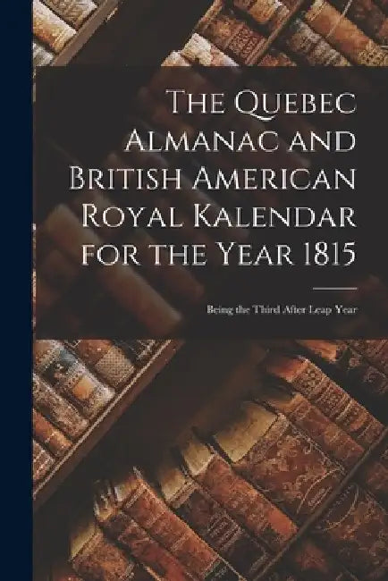 The Quebec Almanac and British American Royal Kalendar for the Year 1815 [microform]: Being the Third After Leap Year by Anonymous