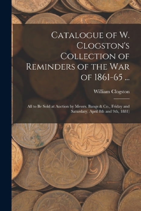 Catalogue of W. Clogston's Collection of Reminders of the War of 1861-65 ...: All to Be Sold at Auction by Messrs. Bangs & Co., Friday and Saturdaty, by William Clogston