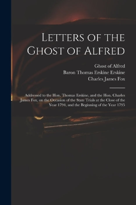 Letters of the Ghost of Alfred: Addressed to the Hon. Thomas Erskine, and the Hon. Charles James Fox, on the Occasion of the State Trials at the Close by Ghost of Alfred, Thomas Erskine Baron Erskine, Charles James 1749-1806 Fox