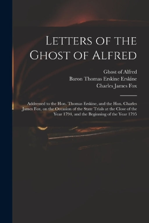 Letters of the Ghost of Alfred: Addressed to the Hon. Thomas Erskine, and the Hon. Charles James Fox, on the Occasion of the State Trials at the Close by Ghost of Alfred, Thomas Erskine Baron Erskine, Charles James 1749-1806 Fox