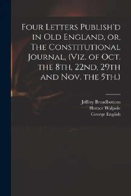 Four Letters Publish'd in Old England, or, The Constitutional Journal, (viz. of Oct. the 8th, 22nd, 29th and Nov. the 5th.) by Jeffrey Broadbottom