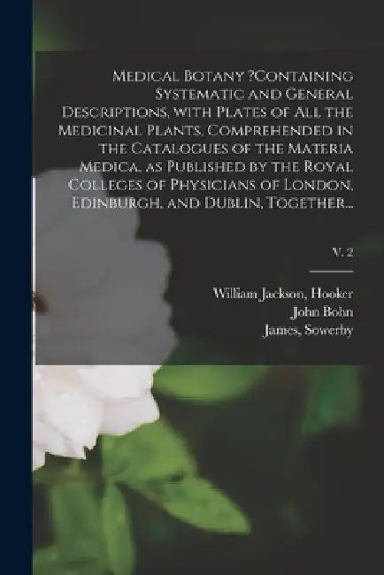 Medical Botany ?containing Systematic and General Descriptions, With Plates of All the Medicinal Plants, Comprehended in the Catalogues of the Materia by William Jackson Hooker