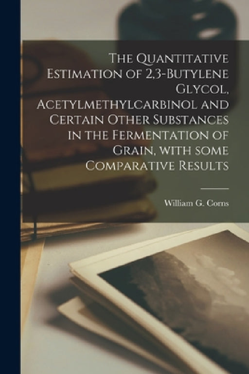 The Quantitative Estimation of 2,3-butylene Glycol, Acetylmethylcarbinol and Certain Other Substances in the Fermentation of Grain, With Some Comparat by William G Corns