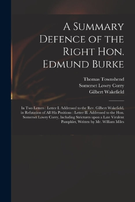 A Summary Defence of the Right Hon. Edmund Burke: in Two Letters: Letter I. Addressed to the Rev. Gilbert Wakefield, in Refutation of All His Position by Thomas Townshend, Somerset Lowry Corry, Gilbert 1756-1801 Reply to Wakefield