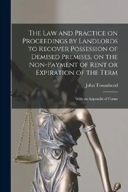 The Law and Practice on Proceedings by Landlords to Recover Possession of Demised Premises, on the Non-payment of Rent or Expiration of the Term: With by John 1819- Townshend