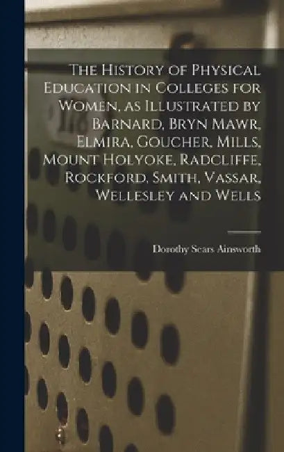 The History of Physical Education in Colleges for Women, as Illustrated by Barnard, Bryn Mawr, Elmira, Goucher, Mills, Mount Holyoke, Radcliffe, Rockf by Dorothy Sears 1894- Ainsworth