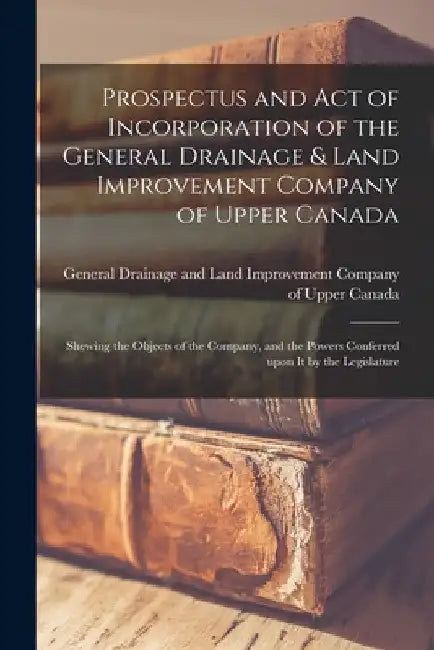 Prospectus and Act of Incorporation of the General Drainage & Land Improvement Company of Upper Canada [microform]: Shewing the Objects of the Company by General Drainage and Land Improvement