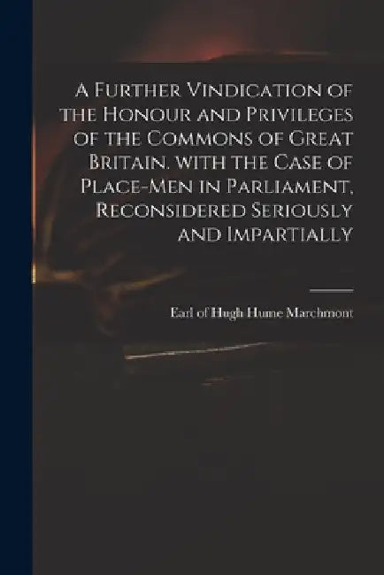 A Further Vindication of the Honour and Privileges of the Commons of Great Britain. With the Case of Place-men in Parliament, Reconsidered Seriously a by Hugh Hume Earl of Marchmont