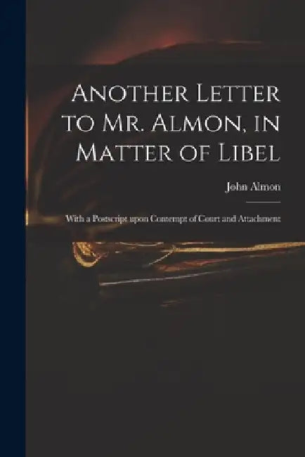 Another Letter to Mr. Almon, in Matter of Libel: With a Postscript Upon Contempt of Court and Attachment by John 1737-1805 Almon