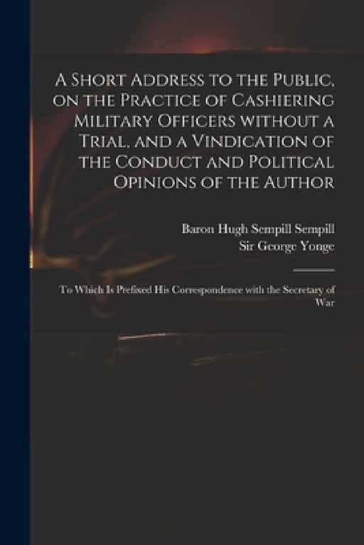 A Short Address to the Public, on the Practice of Cashiering Military Officers Without a Trial, and a Vindication of the Conduct and Political Opinion by Hugh Sempill Baron Sempill, George Yonge