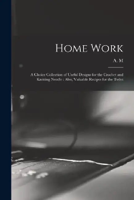 Home Work [microform]: a Choice Collection of Useful Designs for the Crochet and Knitting Needle: Also, Valuable Recipes for the Toilet by A M