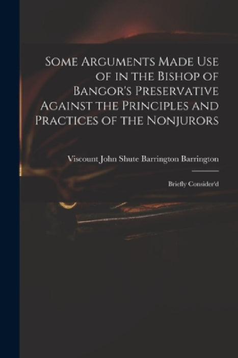Some Arguments Made Use of in the Bishop of Bangor's Preservative Against the Principles and Practices of the Nonjurors: Briefly Consider'd by John Shute Barrington VI Barrington