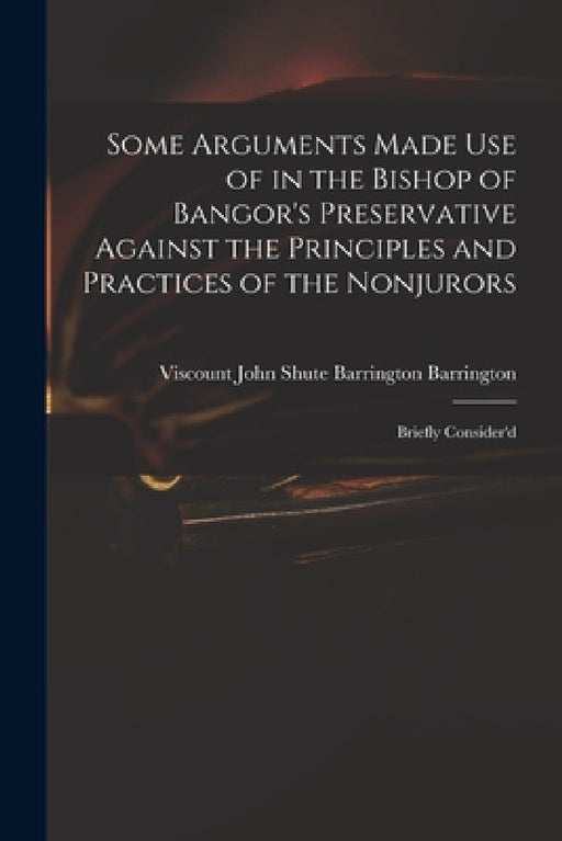 Some Arguments Made Use of in the Bishop of Bangor's Preservative Against the Principles and Practices of the Nonjurors: Briefly Consider'd by John Shute Barrington VI Barrington