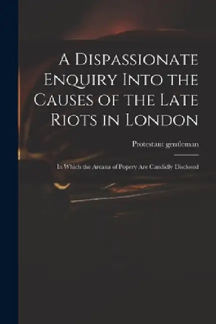A Dispassionate Enquiry Into the Causes of the Late Riots in London: in Which the Arcana of Popery Are Candidly Disclosed by Protestant Gentleman