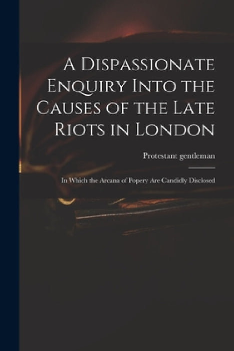 A Dispassionate Enquiry Into the Causes of the Late Riots in London: in Which the Arcana of Popery Are Candidly Disclosed by Protestant Gentleman
