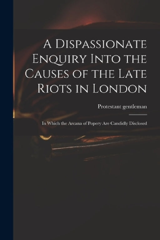 A Dispassionate Enquiry Into the Causes of the Late Riots in London: in Which the Arcana of Popery Are Candidly Disclosed by Protestant Gentleman