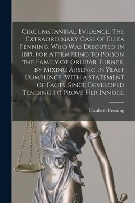 Circumstantial Evidence. The Extraordinary Case of Eliza Fenning, Who Was Executed in 1815, for Attempting to Poison the Family of Orlibar Turner, by by Elizabeth 1793-1815 Fenning