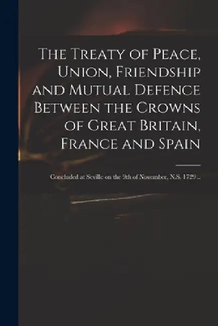 The Treaty of Peace, Union, Friendship and Mutual Defence Between the Crowns of Great Britain, France and Spain: Concluded at Seville on the 9th of No by Anonymous