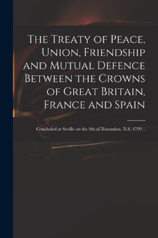 The Treaty of Peace, Union, Friendship and Mutual Defence Between the Crowns of Great Britain, France and Spain: Concluded at Seville on the 9th of No by Anonymous