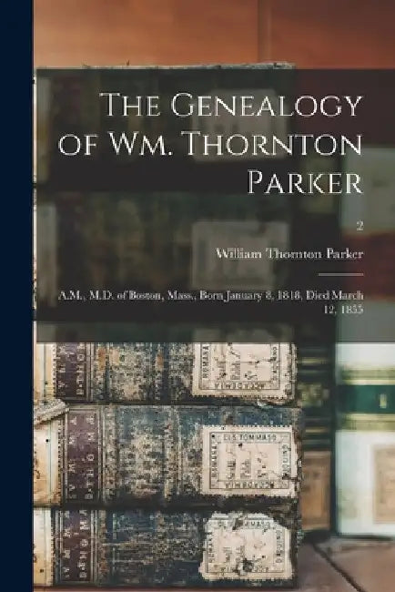 The Genealogy of Wm. Thornton Parker: A.M., M.D. of Boston, Mass., Born January 8, 1818, Died March 12, 1855; 2 by William Thornton 1849-1925 Parker