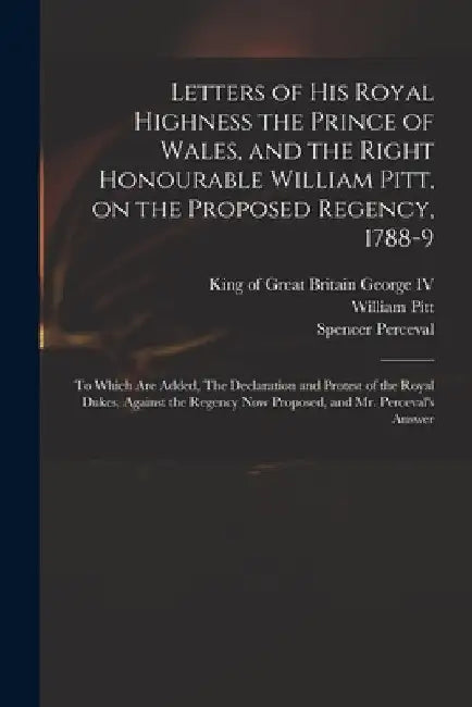 Letters of His Royal Highness the Prince of Wales, and the Right Honourable William Pitt, on the Proposed Regency, 1788-9: to Which Are Added, The Dec by IV George King of Great Britain 176
