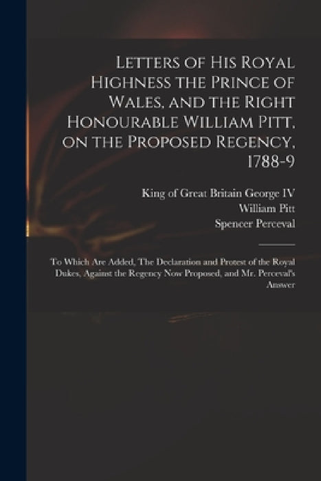 Letters of His Royal Highness the Prince of Wales, and the Right Honourable William Pitt, on the Proposed Regency, 1788-9: to Which Are Added, The Dec by IV George King of Great Britain 176, William 1759-1806 Pitt, Spencer 1762-1812 Perceval