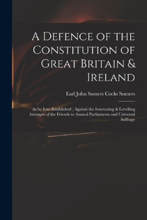 A Defence of the Constitution of Great Britain & Ireland: as by Law Established, Against the Innovating & Levelling Attempts of the Friends to Annual by John Somers Cocks Earl Somers