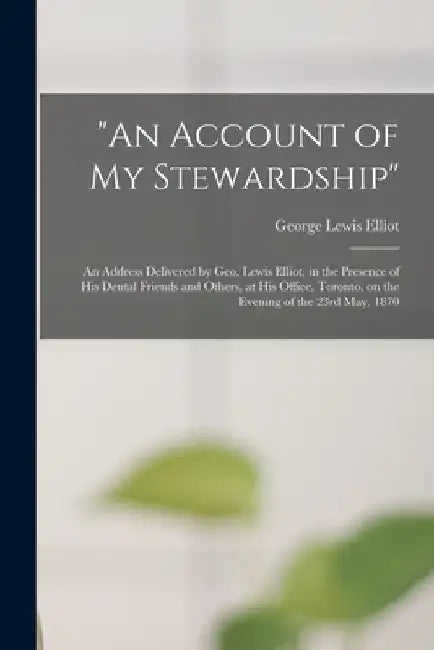 "An Account of My Stewardship" [microform]: an Address Delivered by Geo. Lewis Elliot, in the Presence of His Dental Friends and Others, at His Office by George Lewis Elliot