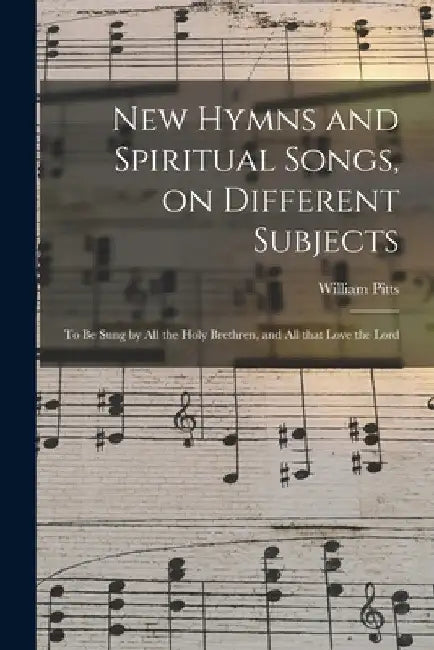 New Hymns and Spiritual Songs, on Different Subjects: to Be Sung by All the Holy Brethren, and All That Love the Lord by William Pitts
