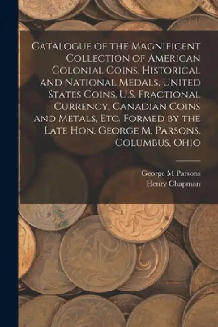 Catalogue of the Magnificent Collection of American Colonial Coins, Historical and National Medals, United States Coins, U.S. Fractional Currency, Can by George M. Parsons