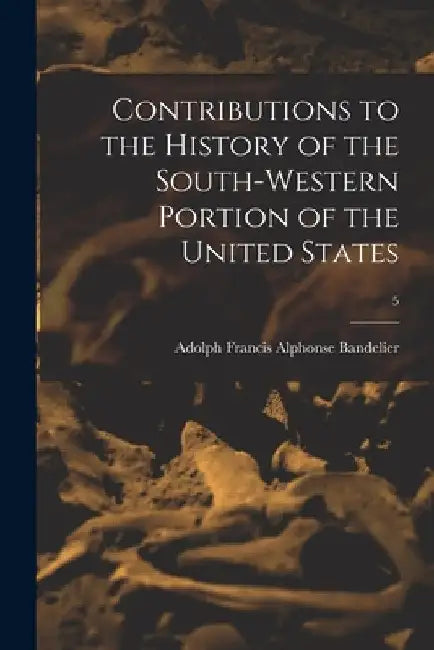 Contributions to the History of the South-western Portion of the United States; 5 by Adolph Francis Alphonse 1. Bandelier