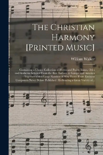 The Christian Harmony [printed Music]: Containing a Choice Collection of Hymn and Psalm Tunes, Odes and Anthems Selected From the Best Authors in Euro by William 1809-1875 Walker