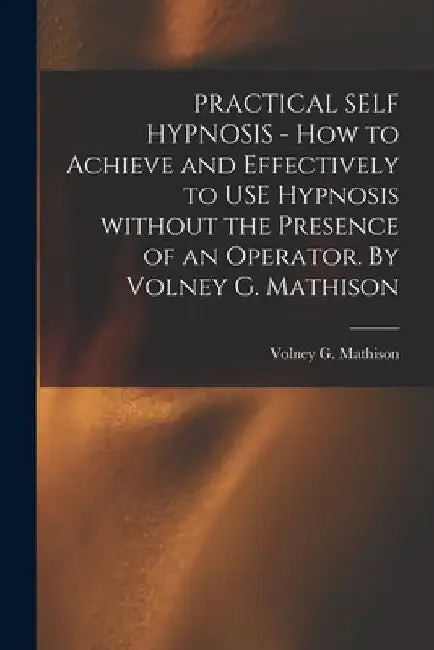 PRACTICAL SELF HYPNOSIS - How to Achieve and Effectively to USE Hypnosis Without the Presence of an Operator. By Volney G. Mathison by Volney G Mathison