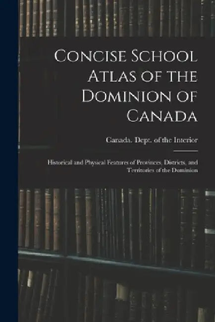 Concise School Atlas of the Dominion of Canada: Historical and Physical Features of Provinces, Districts, and Territories of the Dominion by Canada Dept of the Interior