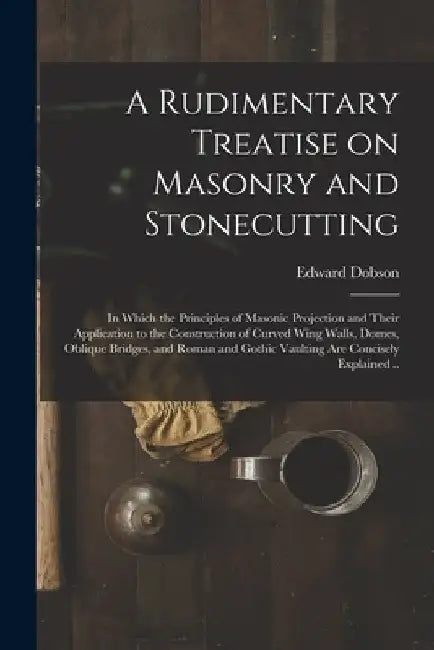 A Rudimentary Treatise on Masonry and Stonecutting; in Which the Principles of Masonic Projection and Their Application to the Construction of Curved by Edward 1816-1908 Dobson