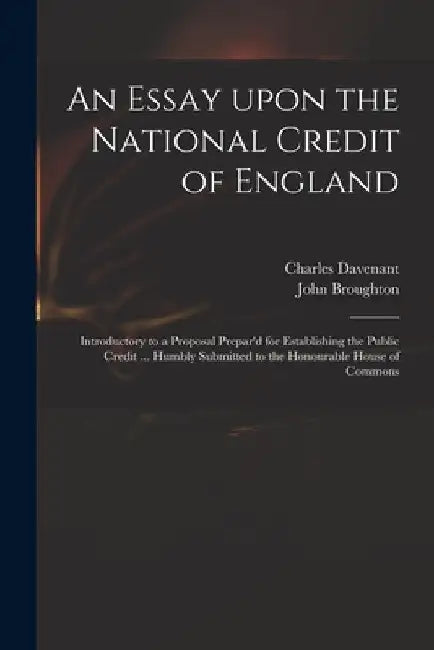 An Essay Upon the National Credit of England: Introductory to a Proposal Prepar'd for Establishing the Public Credit ... Humbly Submitted to the Honou by Charles 1656-1714 Davenant