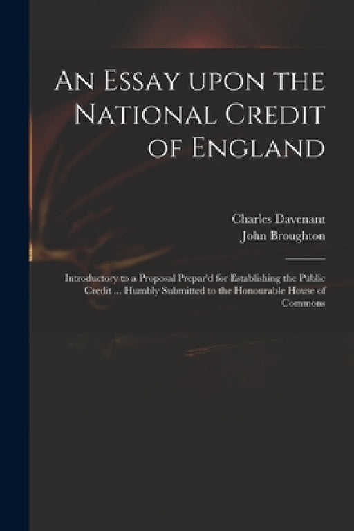 An Essay Upon the National Credit of England: Introductory to a Proposal Prepar'd for Establishing the Public Credit ... Humbly Submitted to the Honou by Charles 1656-1714 Davenant, John 1673 or 4-1720 Broughton