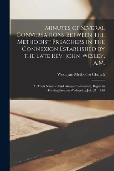 Minutes of Several Conversations Between the Methodist Preachers in the Connexion Established by the Late Rev. John Wesley, A.M.: at Their Ninety-thir by Wesleyan Methodist Church